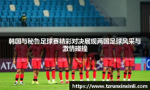韩国与秘鲁足球赛精彩对决展现两国足球风采与激情碰撞
