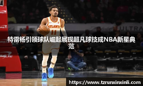 特雷杨引领球队崛起展现超凡球技成NBA新星典范