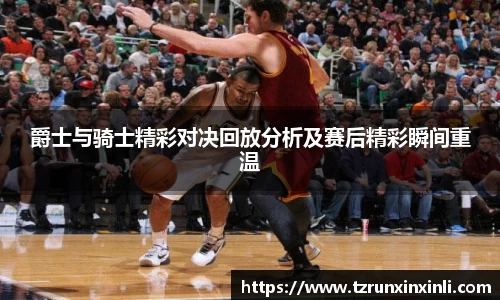 爵士与骑士精彩对决回放分析及赛后精彩瞬间重温