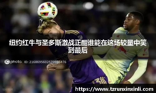 纽约红牛与圣多斯激战正酣谁能在这场较量中笑到最后