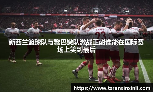 新西兰篮球队与黎巴嫩队激战正酣谁能在国际赛场上笑到最后