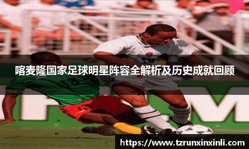 喀麦隆国家足球明星阵容全解析及历史成就回顾