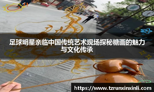 足球明星亲临中国传统艺术现场探秘糖画的魅力与文化传承